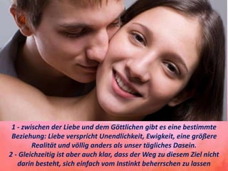 1 - zwischen der Liebe und dem Göttlichen gibt es eine bestimmte
Beziehung: Liebe verspricht Unendlichkeit, Ewigkeit, eine größere
Realität und völlig anders als unser tägliches Dasein.
2 - Gleichzeitig ist aber auch klar, dass der Weg zu diesem Ziel nicht
darin besteht, sich einfach vom Instinkt beherrschen zu lassen
 