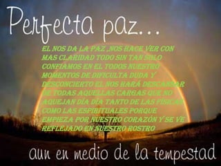 El nos da la paz ,nos hace ver con
mas claridad todo sin tan solo
confiamos en el todos nuestro
momentos de dificulta duda y
desconcierto el nos hará descansar
de todas aquellas cargas que no
aquejan día día tanto de las físicas
como las espirituales porque
empieza por nuestro corazón y se ve
reflejado en nuestro rostro
 