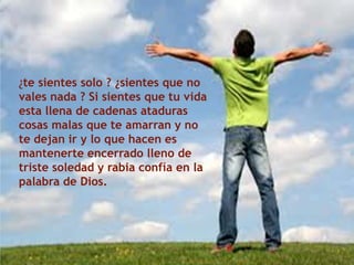 ¿te sientes solo ? ¿sientes que no
vales nada ? Si sientes que tu vida
esta llena de cadenas ataduras
cosas malas que te amarran y no
te dejan ir y lo que hacen es
mantenerte encerrado lleno de
triste soledad y rabia confía en la
palabra de Dios.
 