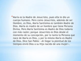 *María es la Madre de Jesucristo, pues ella le dio un
cuerpo humano. Pero como Jesucristo, además de ser
Hombre, es Dios, María Santísima es también Madre de
Dios. María es madre de un hombre que tiene Persona
Divina. Pero María Santísima es Madre de Dios todavía
con más razón; porque Jesucristo es Dios desde el
momento de su concepción, por lo tanto la Persona que
nace de María es Dios, y por lo mismo María es Madre
de Dios. Dice San Pablo: «Al llegar la plenitud de los
tiempos envió Dios a su Hijo nacido de una mujer».
 