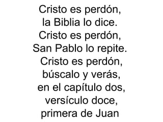 Cristo es perdón,
la Biblia lo dice.
Cristo es perdón,
San Pablo lo repite.
Cristo es perdón,
búscalo y verás,
en el capítulo dos,
versículo doce,
primera de Juan
 