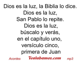 Dios es la luz, la Biblia lo dice.
Dios es la luz,
San Pablo lo repite.
Dios es la luz,
búscalo y verás,
en el capítulo uno,
versículo cinco,
primera de Juan
 