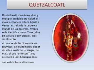 QUETZALCOATL
Quetzalcóatl, dios único, dual y
multiple, su doble era Xolotl, el
malo y entonces estaba ligado a
Venus , estrella de la tarde y al
mundo de los muertos. Aveces
se le identificaba con Tlaloc, dios
de la lluvia y con Ehecatl, dios
de el viento.
el creador de las cinco edades
cosmicas, de los hombres, dador
de vida a costa de su sangre, del
maíz, el que junto con Tlaloc
arrebato a loas hormigas para
que los hombre se alimentaran

.

 