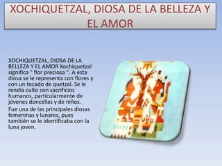 XOCHIQUETZAL, DIOSA DE LA BELLEZA Y
EL AMOR
XOCHIQUETZAL, DIOSA DE LA
BELLEZA Y EL AMOR Xochiquetzal
significa " flor preciosa ". A esta
diosa se le representa con flores y
con un tocado de quetzal. Se le
rendía culto con sacrificios
humanos, particularmente de
jóvenes doncellas y de niños.
Fue una de las principales diosas
femeninas y lunares, pues
también se le identificaba con la
luna joven.

 