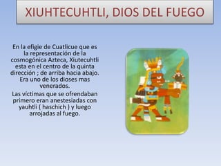 XIUHTECUHTLI, DIOS DEL FUEGO
En la efigie de Cuatlicue que es
la representación de la
cosmogónica Azteca, Xiutecuhtli
esta en el centro de la quinta
dirección ; de arriba hacia abajo.
Era uno de los dioses mas
venerados.
Las víctimas que se ofrendaban
primero eran anestesiadas con
yauhtli ( haschich ) y luego
arrojadas al fuego.

 