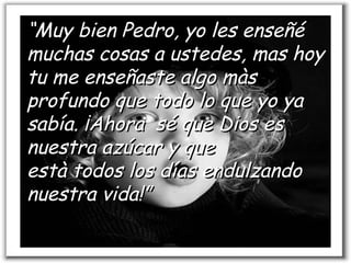 “ Muy bien Pedro, yo les enseñé muchas cosas a ustedes, mas hoy tu me enseñaste algo màs profundo que todo lo que yo ya sabía. ¡Ahora  sé que Dios es nuestra azúcar y que està todos los días endulzando  nuestra vida!” 