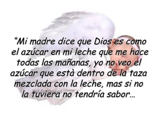 “ Mi madre dice que Dios es como el azúcar en mi leche que me hace todas las mañanas, yo no veo el  azúcar que està dentro de la taza  mezclada con la leche, mas si no  la tuviera no tendría sabor…  