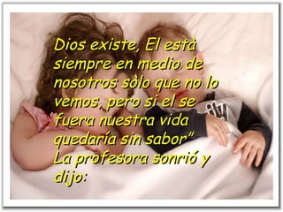 Dios existe, El està siempre en medio de nosotros sòlo que no lo vemos, pero si el se fuera nuestra vida quedaría sin sabor” La profesora sonrió y dijo:   