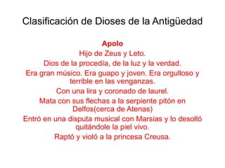 Clasificación de Dioses de la Antigüedad

                        Apolo
                 Hijo de Zeus y Leto.
      Dios de la procedía, de la luz y la verdad.
 Era gran músico. Era guapo y joven. Era orgulloso y
             terrible en las venganzas.
          Con una lira y coronado de laurel.
     Mata con sus flechas a la serpiente pitón en
               Delfos(cerca de Atenas)
Entró en una disputa musical con Marsias y lo desolló
                quitándole la piel vivo.
         Raptó y violó a la princesa Creusa.
 