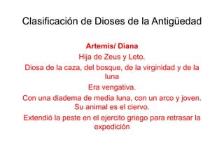 Clasificación de Dioses de la Antigüedad

                   Artemis/ Diana
                 Hija de Zeus y Leto.
Diosa de la caza, del bosque, de la virginidad y de la
                         luna
                    Era vengativa.
Con una diadema de media luna, con un arco y joven.
               Su animal es el ciervo.
Extendió la peste en el ejercito griego para retrasar la
                      expedición
 