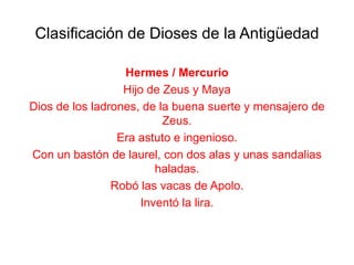 Clasificación de Dioses de la Antigüedad

                  Hermes / Mercurio
                  Hijo de Zeus y Maya
Dios de los ladrones, de la buena suerte y mensajero de
                          Zeus.
                 Era astuto e ingenioso.
Con un bastón de laurel, con dos alas y unas sandalias
                         haladas.
                Robó las vacas de Apolo.
                      Inventó la lira.
 