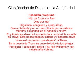 Clasificación de Dioses de la Antigüedad
                  Poseidón / Neptuno
                  Hijo de Cronos y Rea
                       Dios del mar
           Orgulloso, vengativo y quisquilloso.
   Con un tridente y en un carro tirado por monstruos
        marinos. Su animal es el caballo y el toro.
El y Apolo ayudaron a Laomedonte a construir la muralla
 de Troya. Este no les pago su salario y Poseidón envió
        un monstruo marino que devastó la Tierra.
  En la guerra de Troya se puso de lado de los griegos.
  Persiguió a Ulises por cegar a su hijo Polifemo y dar
                  muerte a su sobrino.
 