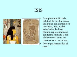 ISIS La representación más habitual de Isis fue como una mujer con un trono en la cabeza, pero acabó asimilada a la diosa Hathor, representándose con forma humana y con el disco solar entre los cuernos sobre su cabeza. Diosa que personifica el trono. 