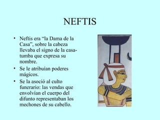 NEFTIS Neftis era “la Dama de la Casa”, sobre la cabeza llevaba el signo de la casa-tumba que expresa su nombre. Se le atribuían poderes mágicos. Se la asoció al culto funerario: las vendas que envolvían el cuerpo del difunto representaban los mechones de su cabello. 