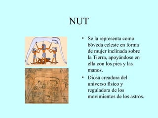 NUT Se la representa como bóveda celeste en forma de mujer inclinada sobre la Tierra, apoyándose en ella con los pies y las manos. Diosa creadora del universo físico y reguladora de los movimientos de los astros. 