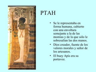 PTAH Se le representaba en forma humana, cubierto con una envoltura semejante a la de las momias y de la que sólo le sobresalían las dos manos. Dios creador, fuente de los valores morales y señor de los artesanos. El buey Apis era su portavoz. 