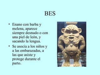 BES Enano con barba y melena, aparece siempre desnudo o con una piel de león, y sacando la lengua. Se asocia a los niños y a las embarazadas, a las que asiste y protege durante el parto. 