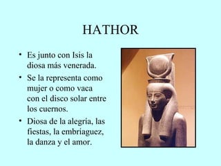 HATHOR Es junto con Isis la diosa más venerada. Se la representa como mujer o como vaca con el disco solar entre los cuernos. Diosa de la alegría, las fiestas, la embriaguez, la danza y el amor. 