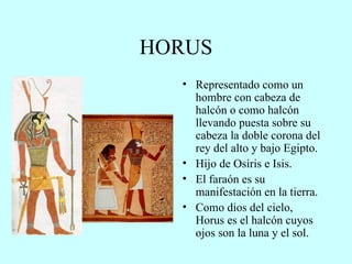 HORUS Representado como un hombre con cabeza de halcón o como halcón llevando puesta sobre su cabeza la doble corona del rey del alto y bajo Egipto. Hijo de Osiris e Isis. El faraón es su manifestación en la tierra. Como dios del cielo, Horus es el halcón cuyos ojos son la luna y el sol. 