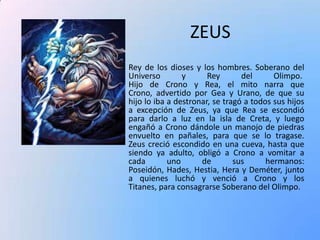 ZEUS
Rey de los dioses y los hombres. Soberano del
Universo
y
Rey
del
Olimpo.
Hijo de Crono y Rea, el mito narra que
Crono, advertido por Gea y Urano, de que su
hijo lo iba a destronar, se tragó a todos sus hijos
a excepción de Zeus, ya que Rea se escondió
para darlo a luz en la isla de Creta, y luego
engañó a Crono dándole un manojo de piedras
envuelto en pañales, para que se lo tragase.
Zeus creció escondido en una cueva, hasta que
siendo ya adulto, obligó a Crono a vomitar a
cada
uno
de
sus
hermanos:
Poseidón, Hades, Hestia, Hera y Deméter, junto
a quienes luchó y venció a Crono y los
Titanes, para consagrarse Soberano del Olimpo.

 