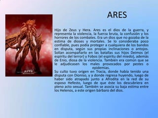 ARES
Hijo de Zeus y Hera. Ares es el dios de la guerra, y
representa la violencia, la fuerza bruta, la confusión y los
horrores de los combates. Era un dios que no gozaba de la
estima de dioses y mortales. Se lo consideraba poco
confiable, pues podía proteger a cualquiera de los bandos
en disputa, según sus propias inclinaciones o antojos.
Solían acompañarlo en las batallas sus hijos Deimos (el
espíritu del terror) y Fobos (el espíritu del miedo), además
de Enio, diosa de la violencia. También era común que se
le adjudicasen los males provocados por pestes o
epidemias.
Su culto tuvo origen en Tracia, donde había tenido una
disputa con Dioniso, y a donde regresa huyendo, luego de
haber sido atrapado junto a Afrodita en la red de su
esposo Hefesto, luego de que éste los descubriera en
pleno acto sexual. También se asocia su baja estima entre
los Helenos, a este origen bárbaro del dios.

 