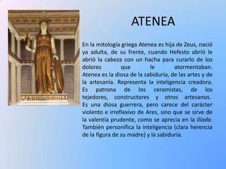 ATENEA
En la mitología griega Atenea es hija de Zeus, nació
ya adulta, de su frente, cuando Hefesto abrió le
abrió la cabeza con un hacha para curarlo de los
dolores
que
le
atormentaban.
Atenea es la diosa de la sabiduría, de las artes y de
la artesanía. Representa la inteligencia creadora.
Es patrona de los ceramistas, de los
tejedores, constructores y otros artesanos.
Es una diosa guerrera, pero carece del carácter
violento e irreflexivo de Ares, sino que se sirve de
la valentía prudente, como se aprecia en la Ilíada.
También personifica la inteligencia (clara herencia
de la figura de su madre) y la sabiduría.

 