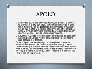 APOLO.
O Dios de la luz, el sol, el conocimiento, la música, la poesía,
la profecía y el tiro con arco. También considerado el dios
de la medicina, de las profecías. Los símbolos incluyen el
sol, la lira, el arco y la flecha, el cuervo, el delfín, el lobo, el
cisne y el ratón. Hermano gemelo de Artemisa. Hijo menor
de Zeus y Leto. Es de la segunda generación.
O Leyenda: Cuando Hera descubrió el romance de Zeus con
Leto se puso furiosa y envió una serpiente, la Pitón para
que acosara a la titánide.
Cuando Apolo creció se vengó de la serpiente por haber
acosado a su madre. En Delfos atrapó a la Pitón y la mató.
Como quiera que durante años la serpiente asolaba las tierras
y los pueblos, los habitantes, en agradecimiento, construyeron
un templo a Apolo. A cambio, Apolo concedió a la sacerdotisa
Pitia el don de la profecía.
 