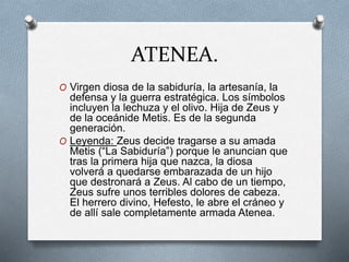 ATENEA.
O Virgen diosa de la sabiduría, la artesanía, la
defensa y la guerra estratégica. Los símbolos
incluyen la lechuza y el olivo. Hija de Zeus y
de la oceánide Metis. Es de la segunda
generación.
O Leyenda: Zeus decide tragarse a su amada
Metis (“La Sabiduría”) porque le anuncian que
tras la primera hija que nazca, la diosa
volverá a quedarse embarazada de un hijo
que destronará a Zeus. Al cabo de un tiempo,
Zeus sufre unos terribles dolores de cabeza.
El herrero divino, Hefesto, le abre el cráneo y
de allí sale completamente armada Atenea.
 