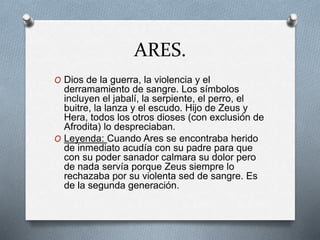 ARES.
O Dios de la guerra, la violencia y el
derramamiento de sangre. Los símbolos
incluyen el jabalí, la serpiente, el perro, el
buitre, la lanza y el escudo. Hijo de Zeus y
Hera, todos los otros dioses (con exclusión de
Afrodita) lo despreciaban.
O Leyenda: Cuando Ares se encontraba herido
de inmediato acudía con su padre para que
con su poder sanador calmara su dolor pero
de nada servía porque Zeus siempre lo
rechazaba por su violenta sed de sangre. Es
de la segunda generación.
 