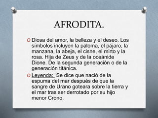 AFRODITA.
O Diosa del amor, la belleza y el deseo. Los
símbolos incluyen la paloma, el pájaro, la
manzana, la abeja, el cisne, el mirto y la
rosa. Hija de Zeus y de la oceánide
Dione. De la segunda generación o de la
generación titánica.
O Leyenda: Se dice que nació de la
espuma del mar después de que la
sangre de Urano goteara sobre la tierra y
el mar tras ser derrotado por su hijo
menor Crono.
 