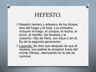 HEFESTO.
O Maestro herrero y artesano de los dioses;
dios del fuego y la forja. Los símbolos
incluyen el fuego, el yunque, el hacha, el
burro, el martillo, las tenazas y la
codorniz. Hijo de Hera, con Zeus o sin él.
Es de la segunda generación.
O Leyenda: Se dice que después de que él
naciera, sus padres le arrojaron fuera del
monte Olimpo, aterrizando en la isla de
Lemnos.
 