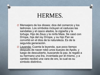 HERMES.
O Mensajero de los dioses; dios del comercio y los
ladrones. Los símbolos incluyen el caduceo las
sandalias y el casco alados, la cigüeña y la
tortuga. Hijo de Zeus y la ninfa Maia. Se casó con
Dríope, hija del rey Dríope, y su hijo Pan se
convirtió en el dios de la naturaleza. Es de la
segunda generación.
O Leyenda: Cuenta la leyenda, que poco tiempo
después de nacer robó unos bueyes de Apolo, y
luego de descubierto, buscando la paz, le regaló a
su hermano una lira, inventada por él mismo, y a
cambio recibió una vara de oro, la cual es su
símbolo distintivo.
 