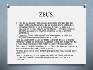 ZEUS.
O Rey de los dioses y gobernante del monte Olimpo; dios del
cielo y el trueno. Hijo menor de los titanes Crono y Rea. Los
símbolos incluyen el rayo, el águila, el roble, el cetro y la
balanza, en los que alguno se transformó. Hermano y marido
de Hera, aunque tuvo muchos amantes. Es de la primera
generación.
O Leyenda: El mito relata que Zeus se enamoró de Hera y la
engañó disfrazándose de un ave, el cuclillo.
Para su casamiento fueron invitados todos los dioses, todos los
hombres y todos los animales. Asistieron todos, con excepción de
la ninfa Quelona que por esa razón fue convertida en tortuga.
Pero Hera no vivió mucho tiempo con Zeus, debido a su maltrato y
sus constantes disputas y hasta guerras.
Además Zeus le era infiel a Hera, provocándole muy crueles celos
y rencores.
Hera no era tampoco una mujer muy virtuosa, tenía mal humor
constante y también tuvo relaciones amorosas con muchos
hombres.
 
