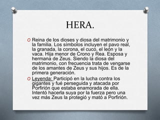 HERA.
O Reina de los dioses y diosa del matrimonio y
la familia. Los símbolos incluyen el pavo real,
la granada, la corona, el cuco, el león y la
vaca. Hija menor de Crono y Rea. Esposa y
hermana de Zeus. Siendo la diosa del
matrimonio, con frecuencia trata de vengarse
de los amantes de Zeus y sus hijos. Es de la
primera generación.
O Leyenda: Participó en la lucha contra los
gigantes y fué perseguida y atacada por
Porfirión que estaba enamorada de ella.
Intentó hacerla suya por la fuerza pero una
vez más Zeus la protegió y mató a Porfirión.
 