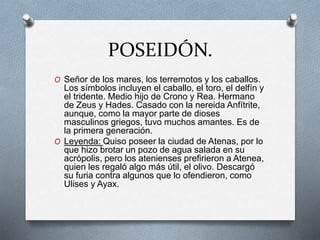 POSEIDÓN.
O Señor de los mares, los terremotos y los caballos.
Los símbolos incluyen el caballo, el toro, el delfín y
el tridente. Medio hijo de Crono y Rea. Hermano
de Zeus y Hades. Casado con la nereida Anfítrite,
aunque, como la mayor parte de dioses
masculinos griegos, tuvo muchos amantes. Es de
la primera generación.
O Leyenda: Quiso poseer la ciudad de Atenas, por lo
que hizo brotar un pozo de agua salada en su
acrópolis, pero los atenienses prefirieron a Atenea,
quien les regaló algo más útil, el olivo. Descargó
su furia contra algunos que lo ofendieron, como
Ulises y Ayax.
 