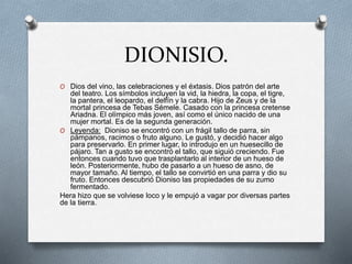 DIONISIO.
O Dios del vino, las celebraciones y el éxtasis. Dios patrón del arte
del teatro. Los símbolos incluyen la vid, la hiedra, la copa, el tigre,
la pantera, el leopardo, el delfín y la cabra. Hijo de Zeus y de la
mortal princesa de Tebas Sémele. Casado con la princesa cretense
Ariadna. El olímpico más joven, así como el único nacido de una
mujer mortal. Es de la segunda generación.
O Leyenda: Dioniso se encontró con un frágil tallo de parra, sin
pámpanos, racimos o fruto alguno. Le gustó, y decidió hacer algo
para preservarlo. En primer lugar, lo introdujo en un huesecillo de
pájaro. Tan a gusto se encontró el tallo, que siguió creciendo. Fue
entonces cuando tuvo que trasplantarlo al interior de un hueso de
león. Posteriormente, hubo de pasarlo a un hueso de asno, de
mayor tamaño. Al tiempo, el tallo se convirtió en una parra y dio su
fruto. Entonces descubrió Dioniso las propiedades de su zumo
fermentado.
Hera hizo que se volviese loco y le empujó a vagar por diversas partes
de la tierra.
 