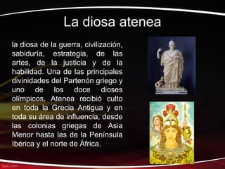 La diosa atenea
la diosa de la guerra, civilización,
sabiduría, estrategia, de las
artes, de la justicia y de la
habilidad. Una de las principales
divinidades del Partenón griego y
uno de los doce dioses
olímpicos, Atenea recibió culto
en toda la Grecia Antigua y en
toda su área de influencia, desde
las colonias griegas de Asia
Menor hasta las de la Península
Ibérica y el norte de África.
 