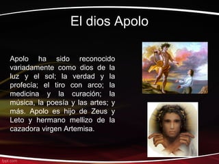 El dios Apolo

Apolo ha sido reconocido
variadamente como dios de la
luz y el sol; la verdad y la
profecía; el tiro con arco; la
medicina y la curación; la
música, la poesía y las artes; y
más. Apolo es hijo de Zeus y
Leto y hermano mellizo de la
cazadora virgen Artemisa.
 