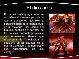 El dios ares
En la mitología griega, Ares se
considera el dios olímpico de la
guerra, aunque es más bien la
personificación de la fuerza bruta
y la violencia, así como del
tumulto, confusión y horrores de
las batallas, en contraposición a
su hermanastra Atenea, que
representa la meditación y
sabiduría en los asuntos de la
guerra y protege a los hombres y
sus    habitaciones     de     sus
estragos.
 