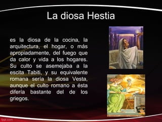 La diosa Hestia

es la diosa de la cocina, la
arquitectura, el hogar, o más
apropiadamente, del fuego que
da calor y vida a los hogares.
Su culto se asemejaba a la
escita Tabiti, y su equivalente
romana sería la diosa Vesta,
aunque el culto romano a ésta
difería bastante del de los
griegos.
 