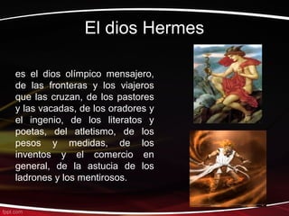 El dios Hermes

es el dios olímpico mensajero,
de las fronteras y los viajeros
que las cruzan, de los pastores
y las vacadas, de los oradores y
el ingenio, de los literatos y
poetas, del atletismo, de los
pesos y medidas, de los
inventos y el comercio en
general, de la astucia de los
ladrones y los mentirosos.
 