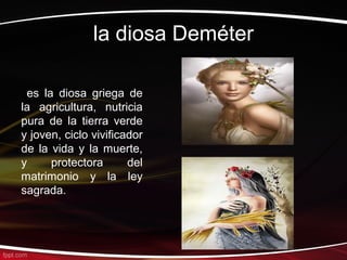 la diosa Deméter

 es la diosa griega de
la agricultura, nutricia
pura de la tierra verde
y joven, ciclo vivificador
de la vida y la muerte,
y     protectora       del
matrimonio y la ley
sagrada.
 