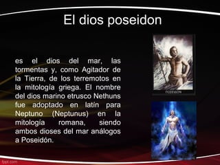 El dios poseidon

es el dios del mar, las
tormentas y, como Agitador de
la Tierra, de los terremotos en
la mitología griega. El nombre
del dios marino etrusco Nethuns
fue adoptado en latín para
Neptuno (Neptunus) en la
mitología    romana,     siendo
ambos dioses del mar análogos
a Poseidón.
 