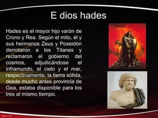 E dios hades
Hades es el mayor hijo varón de
Crono y Rea. Según el mito, él y
sus hermanos Zeus y Poseidón
derrotaron a los Titanes y
reclamaron el gobierno del
cosmos,     adjudicándose       el
inframundo, el cielo y el mar,
respectivamente; la tierra sólida,
desde mucho antes provincia de
Gea, estaba disponible para los
tres al mismo tiempo.
 