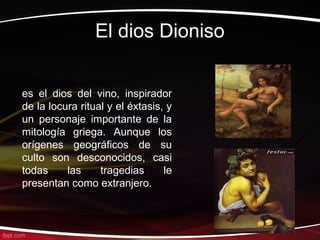 El dios Dioniso


es el dios del vino, inspirador
de la locura ritual y el éxtasis, y
un personaje importante de la
mitología griega. Aunque los
orígenes geográficos de su
culto son desconocidos, casi
todas     las     tragedias      le
presentan como extranjero.
 