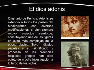 El dios adonis
Originario de Fenicia, Adonis se
extendió a todos los países del
Mediterráneo      con     diversas
modificaciones, si bien siempre
retuvo    aspectos      semíticos,
constituyendo una de las figuras
de culto más complejas de la
época clásica. Tuvo múltiples
papeles y su significado y
propósito en las creencias
religiosas griegas han sido
objeto de mucha investigación a
lo largo de los siglos.
 