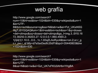 web grafía
http://www.google.com/search?
num=10&hl=es&biw=1024&bih=530&q=wikipedia&um=1
&ie=UTF-
8&tbm=isch&source=og&sa=N&tab=wi&ei=Fzt_UKixN5G
I9gTJ5YGQAQ#um=1&hl=es&tbm=isch&sa=1&q=dioses
+del+olimpo&oq=dioses+del+olimpo&gs_l=img.3..0l10.16
72.38250.0.39203.27.12.0.0.0.1.860.4564.2-
1j3j4j1j1.10.0...0.0...1c.1.83qZLAoRyc4&bav=on.2,or.r_g
c.r_pw.r_qf.&fp=d7e5ad3edfc35df1&bpcl=35440803&biw
=1024&bih=530


http://www.google.com/search?
num=10&hl=es&biw=1024&bih=530&q=wikipedia&um=1
&ie=UTF-
8&sa=N&tab=iw&ei=Gzt_UK7xFKfJ0AHbnYHgBA
 