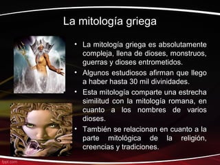 La mitología griega
  • La mitología griega es absolutamente
    compleja, llena de dioses, monstruos,
    guerras y dioses entrometidos.
  • Algunos estudiosos afirman que llego
    a haber hasta 30 mil divinidades.
  • Esta mitología comparte una estrecha
    similitud con la mitología romana, en
    cuanto a los nombres de varios
    dioses.
  • También se relacionan en cuanto a la
    parte mitológica de la religión,
    creencias y tradiciones.
 