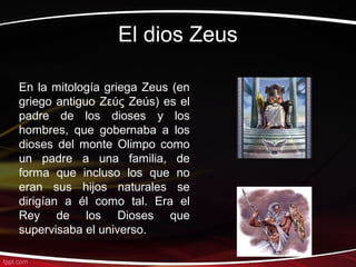 El dios Zeus

En la mitología griega Zeus (en
griego antiguo Ζεύς Zeús) es el
padre de los dioses y los
hombres, que gobernaba a los
dioses del monte Olimpo como
un padre a una familia, de
forma que incluso los que no
eran sus hijos naturales se
dirigían a él como tal. Era el
Rey de los Dioses que
supervisaba el universo.
 