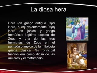 La diosa hera

Hera (en griego antiguo Ἥρα
Hēra, o equivalentemente Ἥρη
Hērē en jónico y griego
homérico) legítima esposa de
Zeus y una de las tres
hermanas de Zeus en el
panteón olímpico de la mitología
griega clásica. Su principal
función era como diosa de las
mujeres y el matrimonio.
 